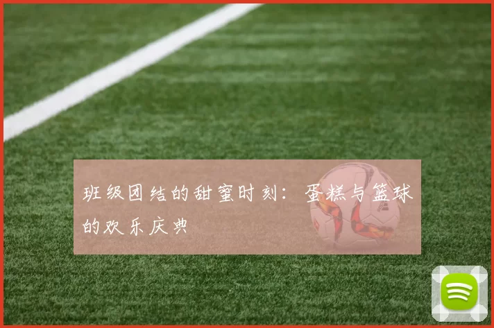 班级团结的甜蜜时刻：蛋糕与篮球的欢乐庆典