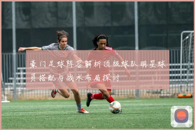 豪门足球阵容解析顶级球队明星球员搭配与战术布局探讨