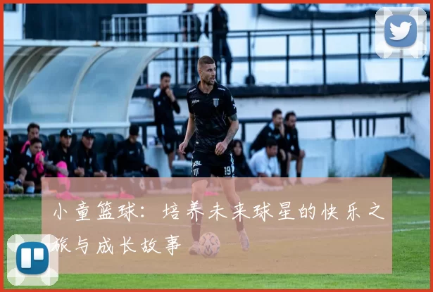 小童篮球：培养未来球星的快乐之旅与成长故事